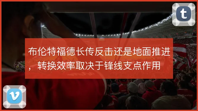 布伦特福德长传反击还是地面推进,转换效率取决于锋线支点作用