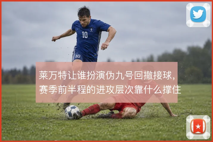 莱万特让谁扮演伪九号回撤接球，赛季前半程的进攻层次靠什么撑住