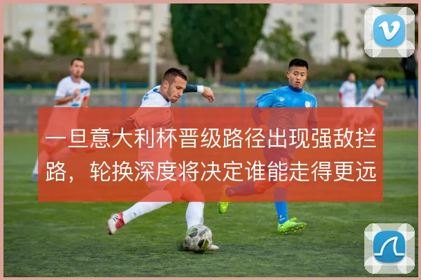 一旦意大利杯晋级路径出现强敌拦路,轮换深度将决定谁能走得更远