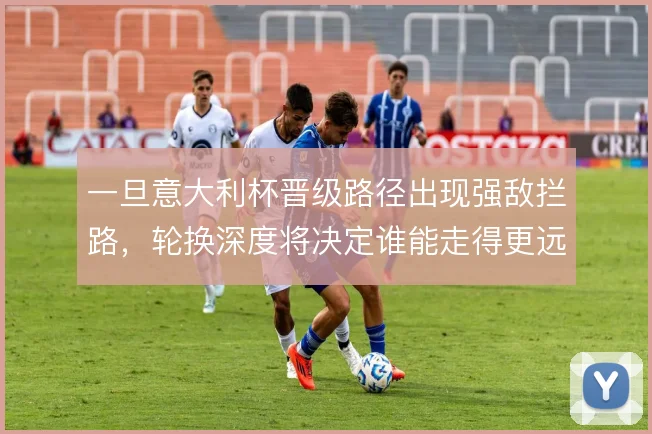 一旦意大利杯晋级路径出现强敌拦路,轮换深度将决定谁能走得更远