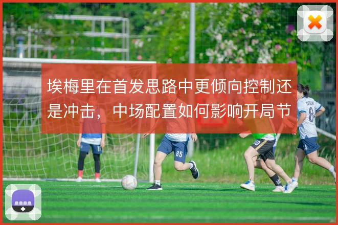 埃梅里在首发思路中更倾向控制还是冲击,中场配置如何影响开局节奏