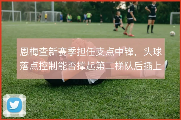 恩梅查新赛季担任支点中锋，头球落点控制能否撑起第二梯队后插上