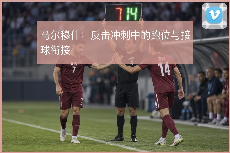 马尔穆什：反击冲刺中的跑位与接球衔接