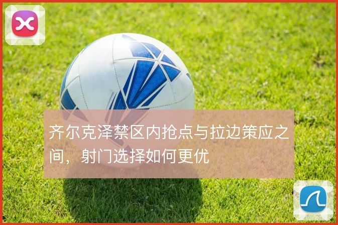 齐尔克泽禁区内抢点与拉边策应之间,射门选择如何更优