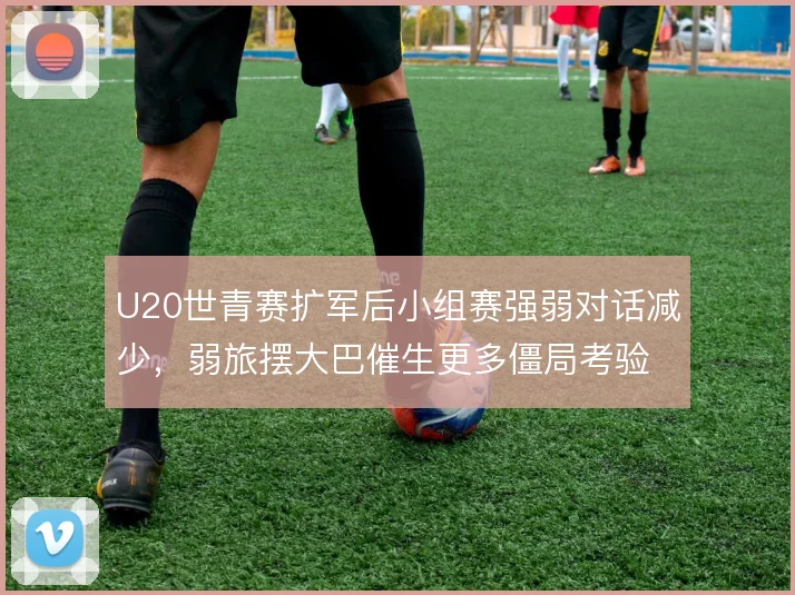 U20世青赛扩军后小组赛强弱对话减少，弱旅摆大巴催生更多僵局考验