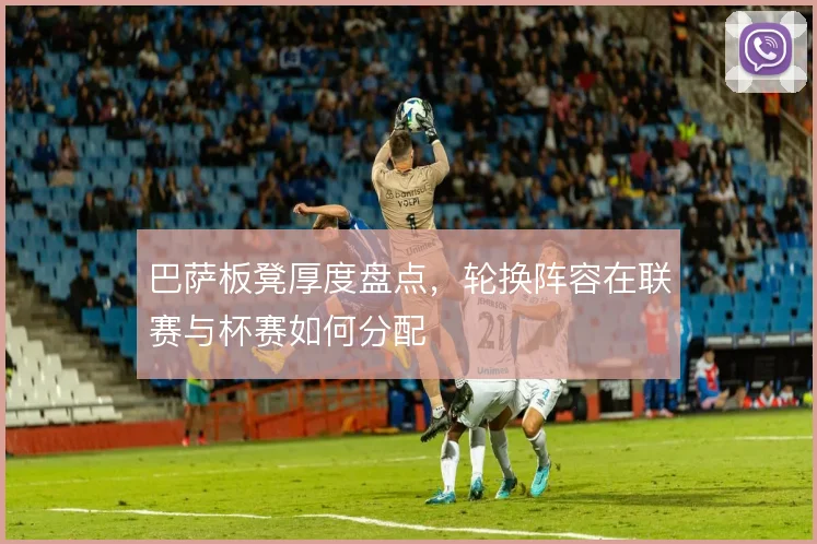 巴萨板凳厚度盘点，轮换阵容在联赛与杯赛如何分配