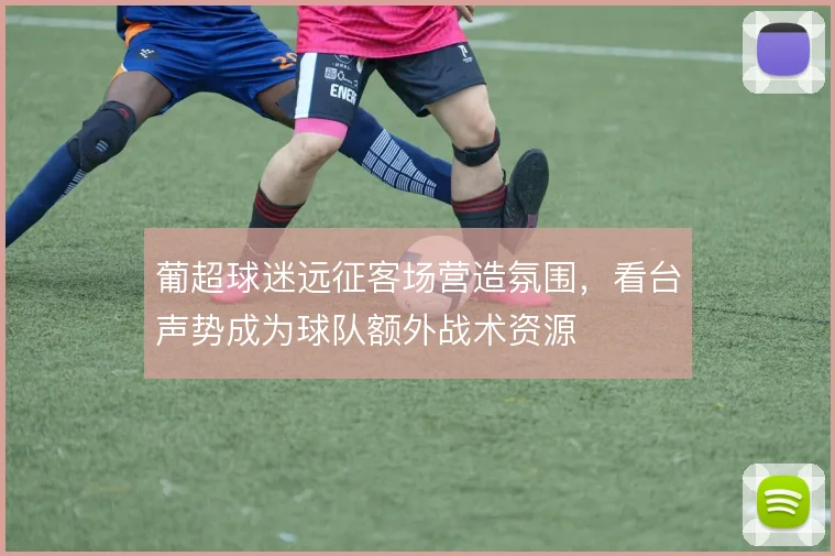 葡超球迷远征客场营造氛围,看台声势成为球队额外战术资源