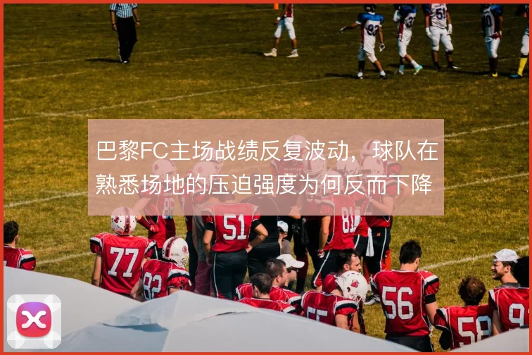 巴黎FC主场战绩反复波动,球队在熟悉场地的压迫强度为何反而下降
