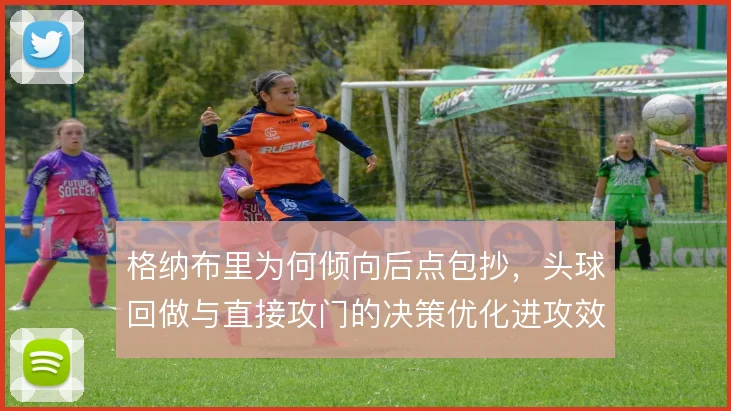 格纳布里为何倾向后点包抄,头球回做与直接攻门的决策优化进攻效率