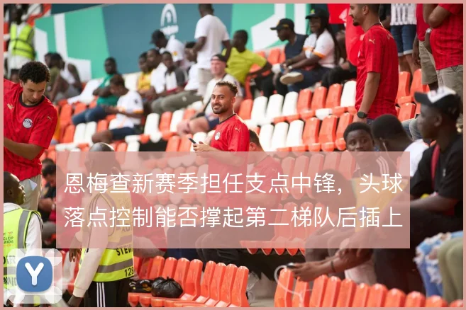 恩梅查新赛季担任支点中锋，头球落点控制能否撑起第二梯队后插上