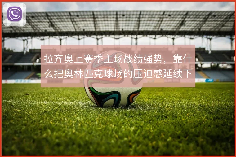 拉齐奥上赛季主场战绩强势,靠什么把奥林匹克球场的压迫感延续下去