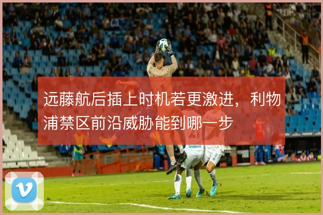 远藤航后插上时机若更激进,利物浦禁区前沿威胁能到哪一步