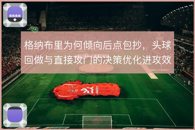 格纳布里为何倾向后点包抄，头球回做与直接攻门的决策优化进攻效率
