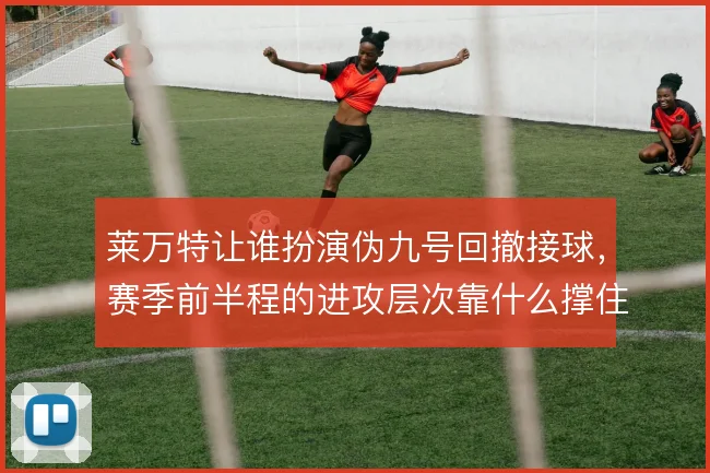 莱万特让谁扮演伪九号回撤接球,赛季前半程的进攻层次靠什么撑住