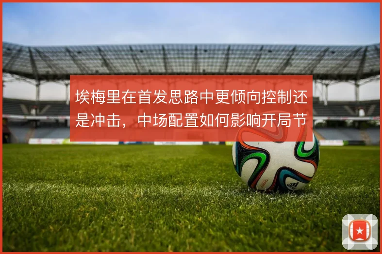 埃梅里在首发思路中更倾向控制还是冲击，中场配置如何影响开局节奏
