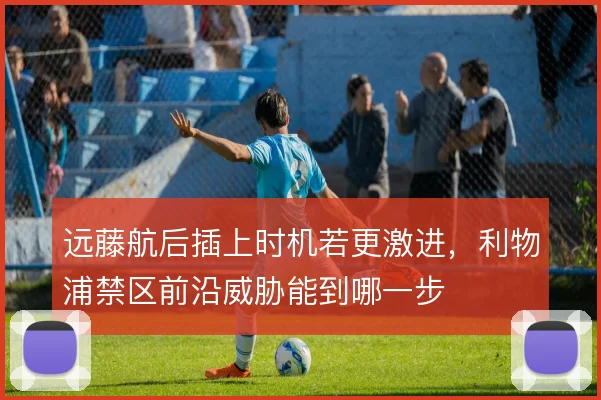 远藤航后插上时机若更激进，利物浦禁区前沿威胁能到哪一步
