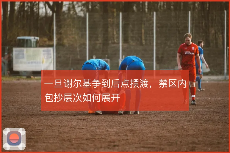 一旦谢尔基争到后点摆渡，禁区内包抄层次如何展开