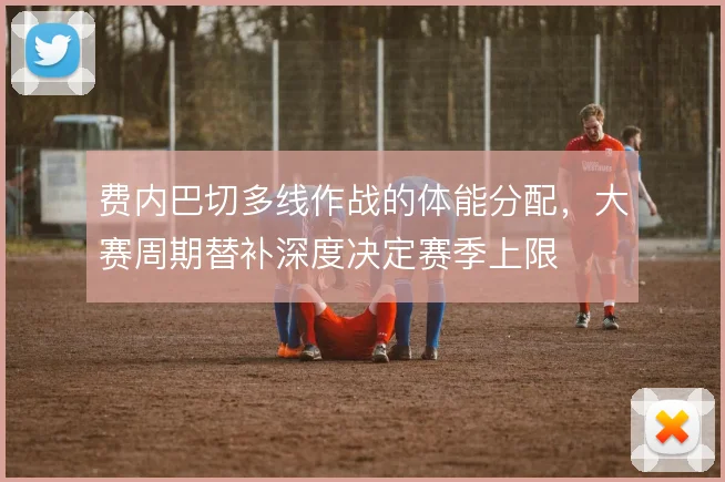 费内巴切多线作战的体能分配，大赛周期替补深度决定赛季上限
