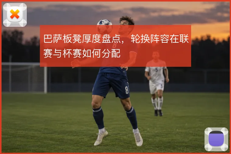 巴萨板凳厚度盘点，轮换阵容在联赛与杯赛如何分配