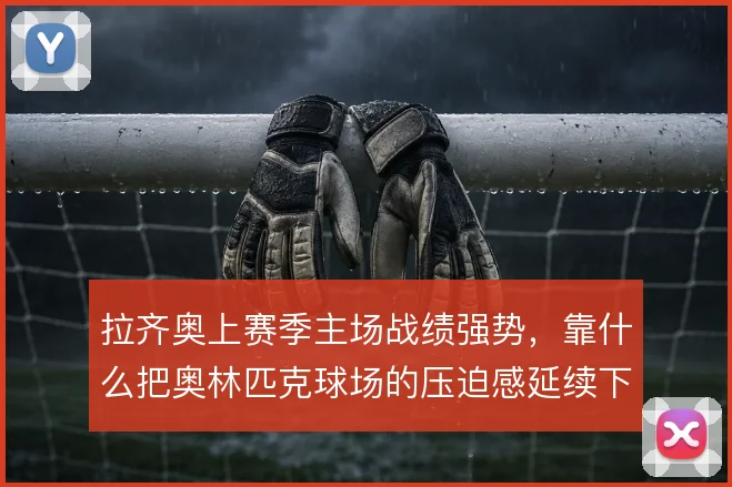 拉齐奥上赛季主场战绩强势，靠什么把奥林匹克球场的压迫感延续下去